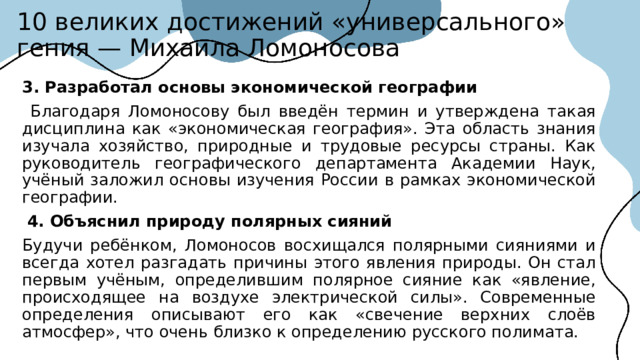 10 великих достижений «универсального» гения — Михаила Ломоносова 3. Разработал основы экономической географии  Благодаря Ломоносову был введён термин и утверждена такая дисциплина как «экономическая география». Эта область знания изучала хозяйство, природные и трудовые ресурсы страны. Как руководитель географического департамента Академии Наук, учёный заложил основы изучения России в рамках экономической географии.  4. Объяснил природу полярных сияний Будучи ребёнком, Ломоносов восхищался полярными сияниями и всегда хотел разгадать причины этого явления природы. Он стал первым учёным, определившим полярное сияние как «явление, происходящее на воздухе электрической силы». Современные определения описывают его как «свечение верхних слоёв атмосфер», что очень близко к определению русского полимата.  