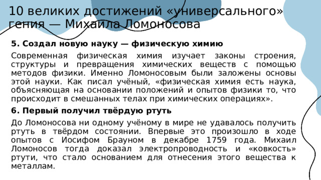 10 великих достижений «универсального» гения — Михаила Ломоносова 5. Создал новую науку — физическую химию Современная физическая химия изучает законы строения, структуры и превращения химических веществ с помощью методов физики. Именно Ломоносовым были заложены основы этой науки. Как писал учёный, «физическая химия есть наука, объясняющая на основании положений и опытов физики то, что происходит в смешанных телах при химических операциях». 6. Первый получил твёрдую ртуть До Ломоносова ни одному учёному в мире не удавалось получить ртуть в твёрдом состоянии. Впервые это произошло в ходе опытов с Иосифом Брауном в декабре 1759 года. Михаил Ломоносов тогда доказал электропроводность и «ковкость» ртути, что стало основанием для отнесения этого вещества к металлам.  