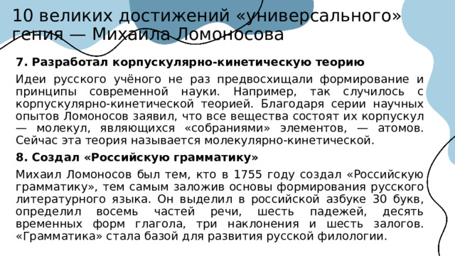 10 великих достижений «универсального» гения — Михаила Ломоносова 7. Разработал корпускулярно-кинетическую теорию Идеи русского учёного не раз предвосхищали формирование и принципы современной науки. Например, так случилось с корпускулярно-кинетической теорией. Благодаря серии научных опытов Ломоносов заявил, что все вещества состоят их корпускул — молекул, являющихся «собраниями» элементов, — атомов. Сейчас эта теория называется молекулярно-кинетической. 8. Создал «Российскую грамматику»  Михаил Ломоносов был тем, кто в 1755 году создал «Российскую грамматику», тем самым заложив основы формирования русского литературного языка. Он выделил в российской азбуке 30 букв, определил восемь частей речи, шесть падежей, десять временных форм глагола, три наклонения и шесть залогов. «Грамматика» стала базой для развития русской филологии.  