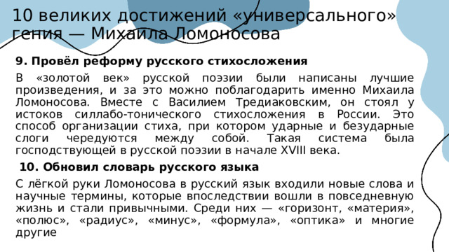 10 великих достижений «универсального» гения — Михаила Ломоносова 9. Провёл реформу русского стихосложения  В «золотой век» русской поэзии были написаны лучшие произведения, и за это можно поблагодарить именно Михаила Ломоносова. Вместе с Василием Тредиаковским, он стоял у истоков силлабо-тонического стихосложения в России. Это способ организации стиха, при котором ударные и безударные слоги чередуются между собой. Такая система была господствующей в русской поэзии в начале XVIII века.  10. Обновил словарь русского языка С лёгкой руки Ломоносова в русский язык входили новые слова и научные термины, которые впоследствии вошли в повседневную жизнь и стали привычными. Среди них — «горизонт, «материя», «полюс», «радиус», «минус», «формула», «оптика» и многие другие  