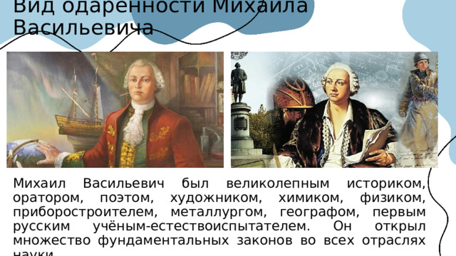 Вид одаренности Михаила Васильевича Михаил Васильевич был великолепным историком, оратором, поэтом, художником, химиком, физиком, приборостроителем, металлургом, географом, первым русским учёным-естествоиспытателем. Он открыл множество фундаментальных законов во всех отраслях науки.  