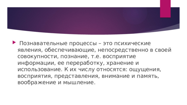  Познавательные процессы – это психические явления, обеспечивающие, непосредственно в своей совокупности, познание, т.е. восприятие информации, ее переработку, хранение и использование. К их числу относятся: ощущения, восприятия, представления, внимание и память, воображение и мышление. 