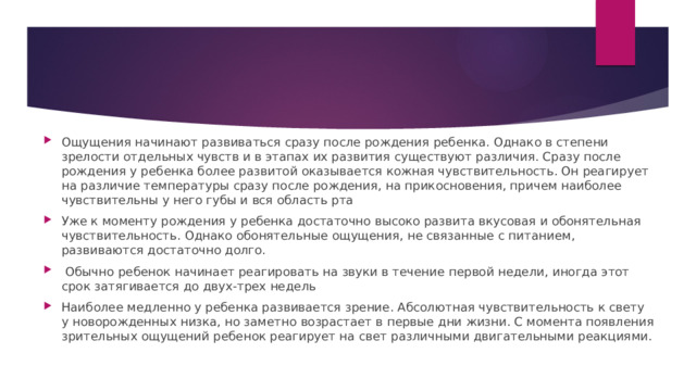 Ощущения начинают развиваться сразу после рождения ребенка. Однако в степени зрелости отдельных чувств и в этапах их развития существуют различия. Сразу после рождения у ребенка более развитой оказывается кожная чувствительность. Он реагирует на различие температуры сразу после рождения, на прикосновения, причем наиболее чувствительны у него губы и вся область рта Уже к моменту рождения у ребенка достаточно высоко развита вкусовая и обонятельная чувствительность. Однако обонятельные ощущения, не связанные с питанием, развиваются достаточно долго.  Обычно ребенок начинает реагировать на звуки в течение первой недели, иногда этот срок затягивается до двух-трех недель Наиболее медленно у ребенка развивается зрение. Абсолютная чувствительность к свету у новорожденных низка, но заметно возрастает в первые дни жизни. С момента появления зрительных ощущений ребенок реагирует на свет различными двигательными реакциями. 