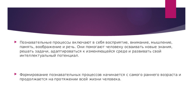 Познавательные процессы включают в себя восприятие, внимание, мышление, память, воображение и речь. Они помогают человеку осваивать новые знания, решать задачи, адаптироваться к изменяющейся среде и развивать свой интеллектуальный потенциал. Формирование познавательных процессов начинается с самого раннего возраста и продолжается на протяжении всей жизни человека. 
