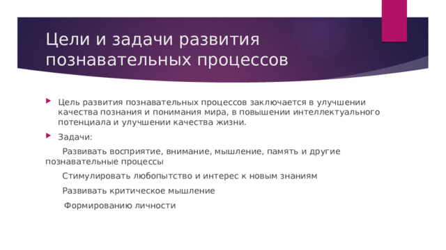 Цели и задачи развития познавательных процессов Цель развития познавательных процессов заключается в улучшении качества познания и понимания мира, в повышении интеллектуального потенциала и улучшении качества жизни. Задачи:  Развивать восприятие, внимание, мышление, память и другие познавательные процессы  Стимулировать любопытство и интерес к новым знаниям  Развивать критическое мышление  Формированию личности 