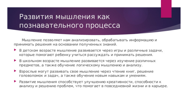 Развития мышления как познавательного процесса  Мышление позволяет нам анализировать, обрабатывать информацию и принимать решения на основании полученных знаний. В детском возрасте мышление развивается через игры и различные задачи, которые помогают ребенку учиться рассуждать и принимать решения. В школьном возрасте мышление развивается через изучение различных предметов, а также обучение логическому мышлению и анализу. Взрослые могут развивать свое мышление через чтение книг, решение головоломок и задач, а также обучение новым навыкам и умениям. Развитие мышления способствует улучшению креативности, способности к анализу и решению проблем, что помогает в повседневной жизни и в карьере. 