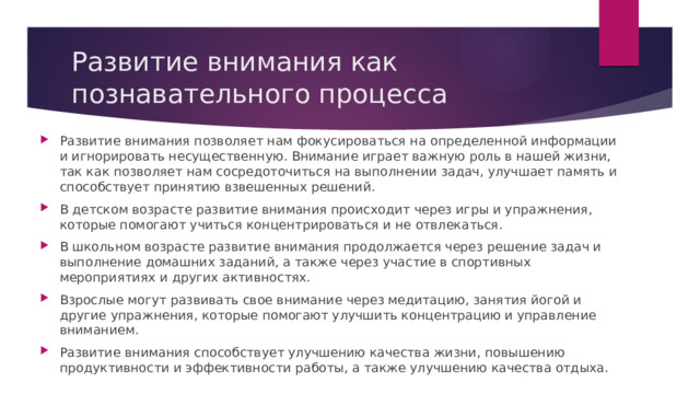 Развитие внимания как познавательного процесса Развитие внимания позволяет нам фокусироваться на определенной информации и игнорировать несущественную. Внимание играет важную роль в нашей жизни, так как позволяет нам сосредоточиться на выполнении задач, улучшает память и способствует принятию взвешенных решений. В детском возрасте развитие внимания происходит через игры и упражнения, которые помогают учиться концентрироваться и не отвлекаться. В школьном возрасте развитие внимания продолжается через решение задач и выполнение домашних заданий, а также через участие в спортивных мероприятиях и других активностях. Взрослые могут развивать свое внимание через медитацию, занятия йогой и другие упражнения, которые помогают улучшить концентрацию и управление вниманием. Развитие внимания способствует улучшению качества жизни, повышению продуктивности и эффективности работы, а также улучшению качества отдыха. 