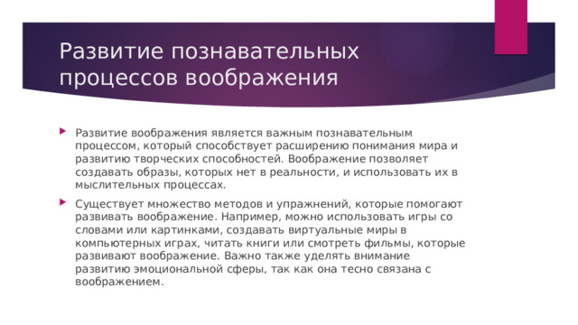 Развитие познавательных процессов воображения Развитие воображения является важным познавательным процессом, который способствует расширению понимания мира и развитию творческих способностей. Воображение позволяет создавать образы, которых нет в реальности, и использовать их в мыслительных процессах. Существует множество методов и упражнений, которые помогают развивать воображение. Например, можно использовать игры со словами или картинками, создавать виртуальные миры в компьютерных играх, читать книги или смотреть фильмы, которые развивают воображение. Важно также уделять внимание развитию эмоциональной сферы, так как она тесно связана с воображением. 