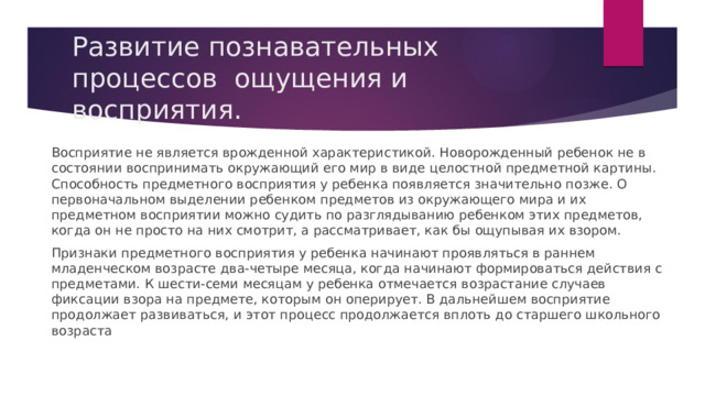 Развитие познавательных процессов ощущения и восприятия. Восприятие не является врожденной характеристикой. Новорожденный ребенок не в состоянии воспринимать окружающий его мир в виде целостной предметной картины. Способность предметного восприятия у ребенка появляется значительно позже. О первоначальном выделении ребенком предметов из окружающего мира и их предметном восприятии можно судить по разглядыванию ребенком этих предметов, когда он не просто на них смотрит, а рассматривает, как бы ощупывая их взором. Признаки предметного восприятия у ребенка начинают проявляться в раннем младенческом возрасте два-четыре месяца, когда начинают формироваться действия с предметами. К шести-семи месяцам у ребенка отмечается возрастание случаев фиксации взора на предмете, которым он оперирует. В дальнейшем восприятие продолжает развиваться, и этот процесс продолжается вплоть до старшего школьного возраста 