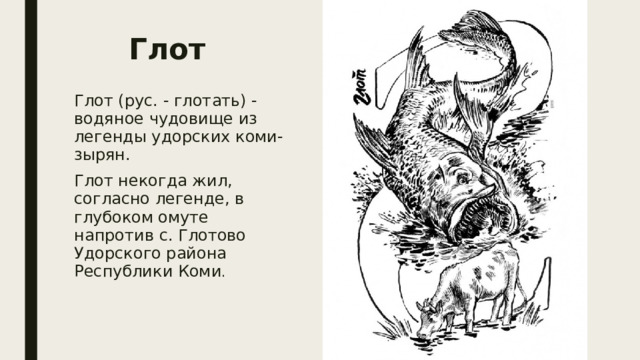 Глот  Глот (рус. - глотать) - водяное чудовище из легенды удорских коми-зырян. Глот некогда жил, согласно легенде, в глубоком омуте напротив с. Глотово Удорского района Республики Коми . 