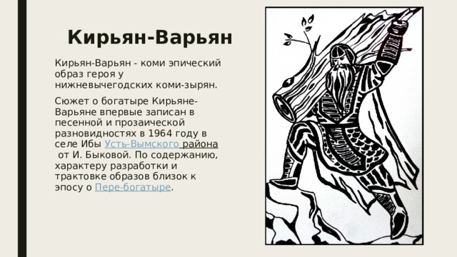 Кирьян-Варьян Кирьян-Варьян - коми эпический образ героя у нижневычегодских коми-зырян. Сюжет о богатыре Кирьяне-Варьяне впервые записан в песенной и прозаической разновидностях в 1964 году в селе Ибы  Усть-Вымского района  от И. Быковой. По содержанию, характеру разработки и трактовке образов близок к эпосу о  Пере-богатыре . 