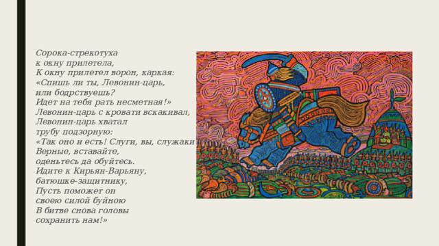 Сорока-стрекотуха  к окну прилетела,  К окну прилетел ворон, каркая:  «Спишь ли ты, Левонин-царь,  или бодрствуешь?  Идет на тебя рать несметная!»  Левонин-царь с кровати вскакивал,  Левонин-царь хватал  трубу подзорную:  «Так оно и есть! Слуги, вы, служаки  Верные, вставайте,  оденьтесь да обуйтесь.  Идите к Кирьян-Варьяну,  батюшке-защитнику,  Пусть поможет он  своею силой буйною  В битве снова головы  сохранить нам!» 