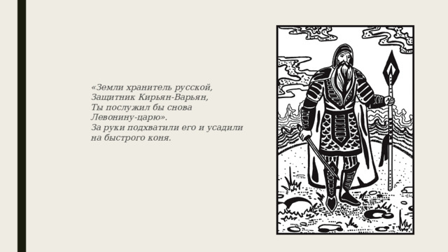 «Земли хранитель русской,  Защитник Кирьян-Варьян,  Ты послужил бы снова  Левонину-царю».  За руки подхватили его и усадили  на быстрого коня. 