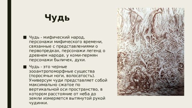 Чудь  Чудь - мифический народ, персонажи мифического времени, связанные с представлениями о первопредках, персонажи легенд о древнем народе, у коми-пермян персонажи быличек, духи. Чудь - это черные зооантропоморфные существа (поросячьи ноги, волосатость). Универсум чуди представляет собой максимально сжатое по вертикальной оси пространство, в котором расстояние от неба до земли измеряется вытянутой рукой чудинки. 