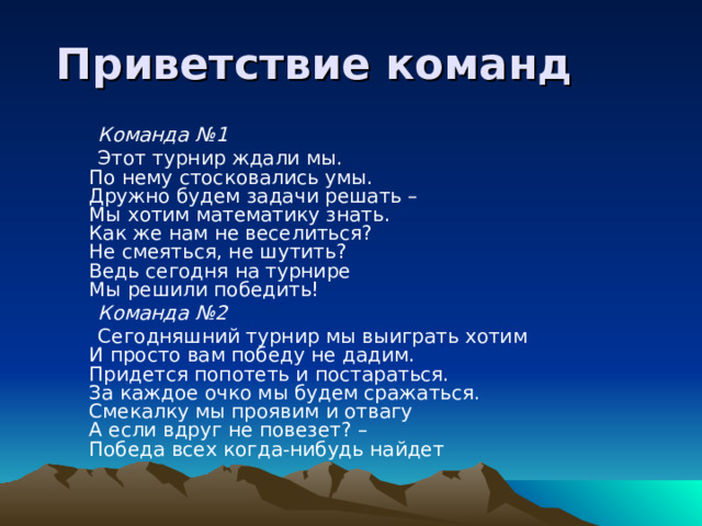  Приветствие команд  Команда №1  Этот турнир ждали мы.  По нему стосковались умы.  Дружно будем задачи решать –  Мы хотим математику знать.  Как же нам не веселиться?  Не смеяться, не шутить?  Ведь сегодня на турнире  Мы решили победить!  Команда №2  Сегодняшний турнир мы выиграть хотим  И просто вам победу не дадим.  Придется попотеть и постараться.  За каждое очко мы будем сражаться.  Смекалку мы проявим и отвагу  А если вдруг не повезет? –  Победа всех когда-нибудь найдет 