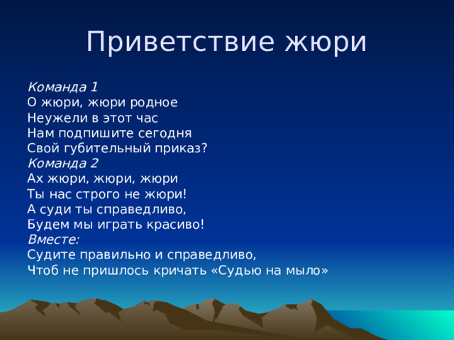 Приветствие жюри Команда 1 О жюри, жюри родное Неужели в этот час Нам подпишите сегодня Свой губительный приказ? Команда 2 Ах жюри, жюри, жюри Ты нас строго не жюри! А суди ты справедливо, Будем мы играть красиво! Вместе: Судите правильно и справедливо, Чтоб не пришлось кричать «Судью на мыло» 