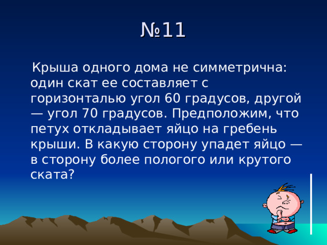 № 11  Крыша одного дома не симметрична: один скат ее составляет с горизонталью угол 60 градусов, другой — угол 70 градусов. Предположим, что петух откладывает яйцо на гребень крыши. В какую сторону упадет яйцо — в сторону более пологого или крутого ската? 