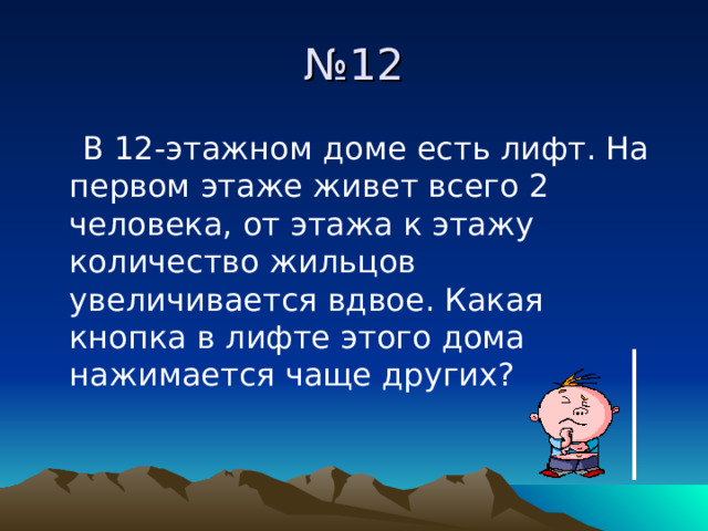 № 12  В 12-этажном доме есть лифт. На первом этаже живет всего 2 человека, от этажа к этажу количество жильцов увеличивается вдвое. Какая кнопка в лифте этого дома нажимается чаще других? 