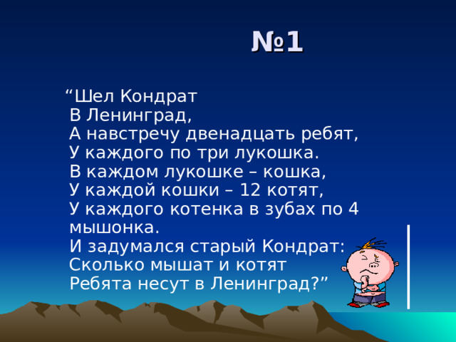 № 1 “ Шел Кондрат  В Ленинград,  А навстречу двенадцать ребят,  У каждого по три лукошка.  В каждом лукошке – кошка,  У каждой кошки – 12 котят,  У каждого котенка в зубах по 4 мышонка.  И задумался старый Кондрат:  Сколько мышат и котят  Ребята несут в Ленинград?” “ Шел Кондрат  В Ленинград,  А навстречу двенадцать ребят,  У каждого по три лукошка.  В каждом лукошке – кошка,  У каждой кошки – 12 котят,  У каждого котенка в зубах по 4 мышонка.  И задумался старый Кондрат:  Сколько мышат и котят  Ребята несут в Ленинград?” 
