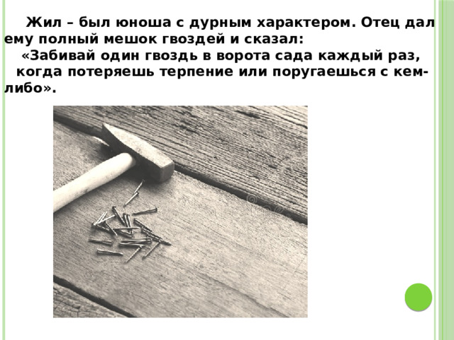  Жил – был юноша с дурным характером. Отец дал ему полный мешок гвоздей и сказал:  «Забивай один гвоздь в ворота сада каждый раз, когда потеряешь терпение или поругаешься с кем-либо». 
