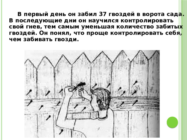  В первый день он забил 37 гвоздей в ворота сада. В последующие дни он научился контролировать свой гнев, тем самым уменьшая количество забитых гвоздей. Он понял, что проще контролировать себя, чем забивать гвозди. 
