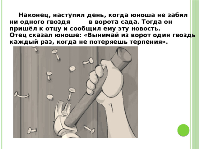 Наконец, наступил день, когда юноша не забил ни одного гвоздя в ворота сада. Тогда он пришёл к отцу и сообщил ему эту новость. Отец сказал юноше: «Вынимай из ворот один гвоздь каждый раз, когда не потеряешь терпения».  