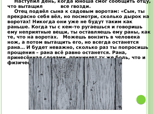  Наступил день, когда юноша смог сообщить отцу, что вытащил все гвозди.  Отец подвёл сына к садовым воротам: «Сын, ты прекрасно себя вёл, но посмотри, сколько дырок на воротах! Никогда они уже не будут таким как раньше. Когда ты с кем-то ругаешься и говоришь ему неприятные вещи, ты оставляешь ему раны, как те, что на воротах.  Можешь вонзить в человека нож, а потом вытащить его, но всегда останется рана… И будет неважно, сколько раз ты попросишь прощения – рана всё равно останется. Рана, принесённая словами, причиняет ту же боль, что и физическая».  