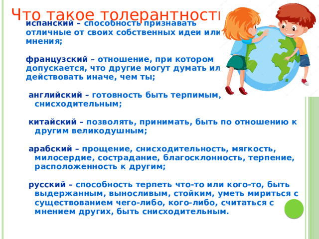 Что такое толерантность? испанский – способность признавать отличные от своих собственных идеи или мнения;  французский – отношение, при котором допускается, что другие могут думать или действовать иначе, чем ты;   английский – готовность быть терпимым, снисходительным;   китайский – позволять, принимать, быть по отношению к другим великодушным;   арабский – прощение, снисходительность, мягкость, милосердие, сострадание, благосклонность, терпение, расположенность к другим;   русский – способность терпеть что-то или кого-то, быть выдержанным, выносливым, стойким, уметь мириться с существованием чего-либо, кого-либо, считаться с мнением других, быть снисходительным.   