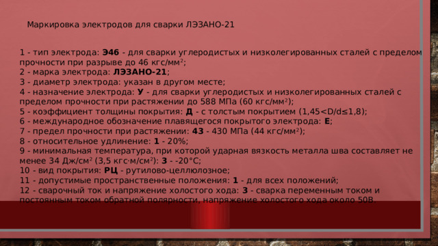 Маркировка электродов для сварки ЛЭЗАНО-21 1 - тип электрода:  Э46  - для сварки углеродистых и низколегированных сталей с пределом прочности при разрыве до 46 кгс/мм 2 ; 2 - марка электрода:  ЛЭЗАНО-21 ;  3 - диаметр электрода: указан в другом месте;  4 - назначение электрода:  У  - для сварки углеродистых и низколегированных сталей с пределом прочности при растяжении до 588 МПа (60 кгс/мм 2 );  5 - коэффициент толщины покрытия:  Д  - с толстым покрытием (1,45Е ;  7 - предел прочности при растяжении:  43  - 430 МПа (44 кгс/мм 2 );  8 - относительное удлинение:  1  - 20%;  9 - минимальная температура, при которой ударная вязкость металла шва составляет не менее 34 Дж/см 2  (3,5 кгс·м/см 2 ):  3  - -20°С;  10 - вид покрытия:  РЦ  - рутилово-целлюлозное;  11 - допустимые пространственные положения:  1  - для всех положений;  12 - сварочный ток и напряжение холостого хода:  3  - сварка переменным током и постоянным током обратной полярности, напряжение холостого хода около 50В. 