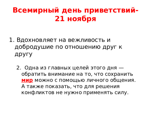 Всемирный день приветствий-  21 ноября 1. Вдохновляет на вежливость и добродушие по отношению друг к другу 2. Одна из главных целей этого дня — обратить внимание на то, что сохранить  мир   можно с помощью личного общения. А также показать, что для решения конфликтов не нужно применять силу.  