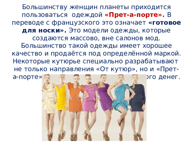 Большинству женщин планеты приходится пользоваться одеждой «Прет-а-порте». В переводе с французского это означает «готовое для носки». Это модели одежды, которые создаются массово, вне салонов мод. Большинство такой одежды имеет хорошее качество и продаётся под определённой маркой. Некоторые кутюрье специально разрабатывают не только направления «От кутюр», но и «Прет-а-порте». Это выгоднее и приносит много денег. 