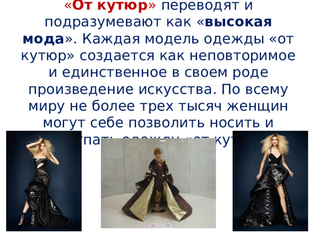 « От кутюр »  переводят и подразумевают как « высокая мода ». Каждая модель одежды «от кутюр» создается как неповторимое и единственное в своем роде произведение искусства. По всему миру не более трех тысяч женщин могут себе позволить носить и покупать одежду «от кутюр» 