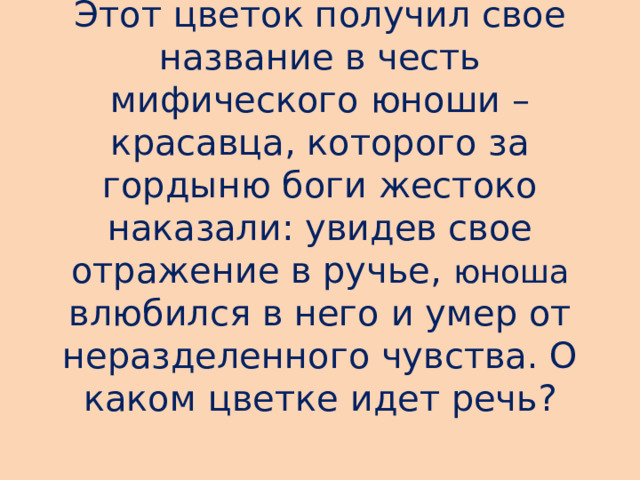 Этот цветок получил свое название в честь мифического юноши – красавца, которого за гордыню боги жестоко наказали: увидев свое отражение в ручье ,  юноша  влюбился в него и умер от неразделенного чувства. О каком цветке идет речь?   