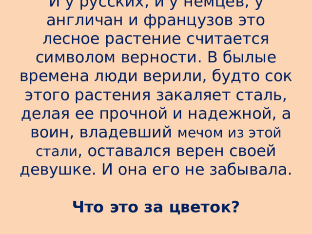 И у русских, и у немцев, у англичан и французов это лесное растение считается символом верности. В былые времена люди верили, будто сок этого растения закаляет сталь, делая ее прочной и надежной, а воин, владевший  мечом из этой стали , оставался верен своей девушке. И она его не забывала.  Что это за цветок?   