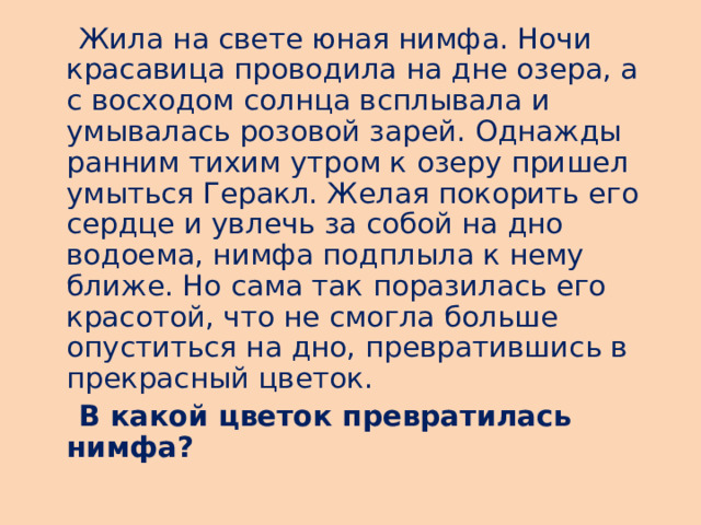  Жила на свете юная нимфа. Ночи красавица проводила на дне озера, а с восходом солнца всплывала и умывалась розовой зарей. Однажды ранним тихим утром к озеру пришел умыться Геракл. Желая покорить его сердце и увлечь за собой на дно водоема, нимфа подплыла к нему ближе. Но сама так поразилась его красотой, что не смогла больше опуститься на дно, превратившись в прекрасный цветок.  В какой цветок превратилась нимфа?  