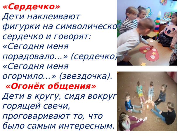 «Сердечко»   Дети наклеивают фигурки на символическое сердечко и говорят: «Сегодня меня порадовало…» (сердечко), «Сегодня меня огорчило…» (звездочка).  «Огонёк общения»   Дети в кругу, сидя вокруг горящей свечи, проговаривают то, что было самым интересным.  