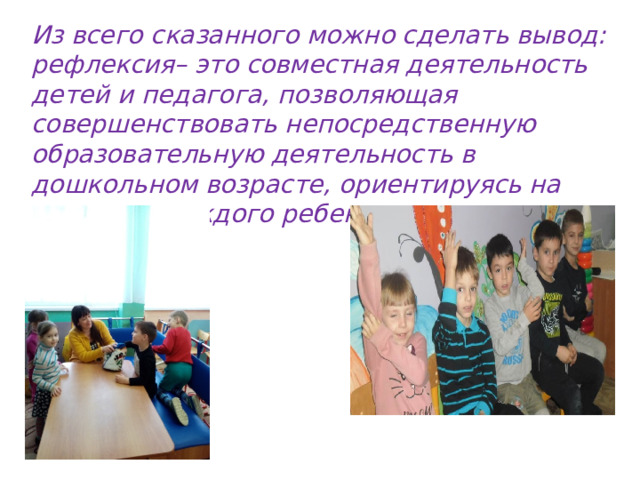 Из всего сказанного можно сделать вывод: рефлексия– это совместная деятельность детей и педагога, позволяющая совершенствовать непосредственную образовательную деятельность в дошкольном возрасте, ориентируясь на личность каждого ребенка. 