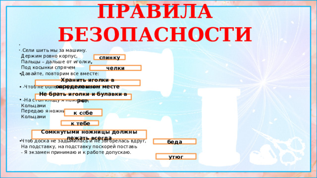 ПРАВИЛА БЕЗОПАСНОСТИ   - Сели шить мы за машину.  Держим ровно корпус,  Пальцы – дальше от иголки ,  Под косынки спрячем  Давайте, повторим все вместе:  -Чтоб не болели зубы и живот,  -На стол кладу я ножницы  Кольцами  Передаю я ножницы  Кольцами     Положишь их разомкнутыми – может быть  Чтоб доска не задымилась и не загорелась вдруг,  На подставку, на подставку поскорей поставь   - Я экзамен принимаю и к работе допускаю. спинку челки Хранить иголки в определенном месте Не брать иголки и булавки в рот . к с е бе  к тебе Сомкнутыми ножницы должны лежать всегда беда утюг 1 