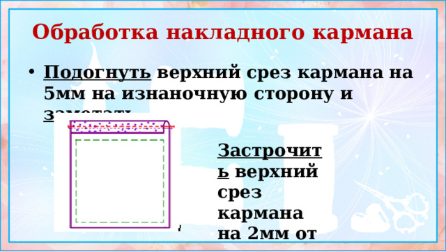 Обработка накладного кармана Подогнуть  верхний срез кармана на 5мм на изнаночную сторону и заметать    Застрочить  верхний срез кармана на 2мм от края 