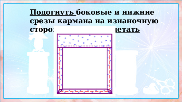 Подогнуть боковые и нижние срезы кармана на изнаночную сторону 10 мм и заметать 