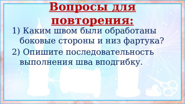 Вопросы для повторения: 1) Каким швом были обработаны боковые стороны и низ фартука? 2) Опишите последовательность выполнения шва вподгибку. 