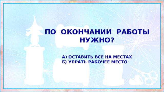 По окончании работы нужно?  а) оставить все на местах б) убрать рабочее место 