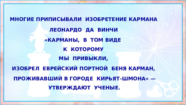 многие приписывали изобретение кармана ЛЕОНАРДО ДА ВИНЧИ «Карманы, в том виде  к которому  мы привыкли, изобрел еврейский портной БЕНЯ КАРМАН, Проживавший в городе Кирьят-Шмона» — утверждают ученые. 