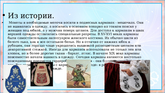 Из истории.  Монеты и необходимые мелочи носили в подвесных карманах - мешочках. Они не вшивались в одежду, а носились в основном попарно на тонком пояске у женщин под юбкой, а у мужчин поверх штанов. Для доступа к карманам в швах верхней одежды оставлялись специальные разрезы. В XV-XVI веках карманы были самостоятельным аксессуаром женского костюма. Их обычно шили из белого льна, как и все остальное белье. Но в отличие от нижних юбок и рубашек, они гораздо чаще украшались вышивкой разноцветным шелком или декоративной стежкой. Иногда для карманов использовали не только лен или хлопок, но и более дорогие ткани - бархат, атлас. В начале XIX века карманы повсеместно начали вшивать в одежду. Сегодня карманы являются настолько повседневным предметов гардероба, что кажется - они были всегда. Двадцатый век: Век торжества одежды с карманами. Они везде: в рабочей, деловой, спортивной и нарядной одежде.   