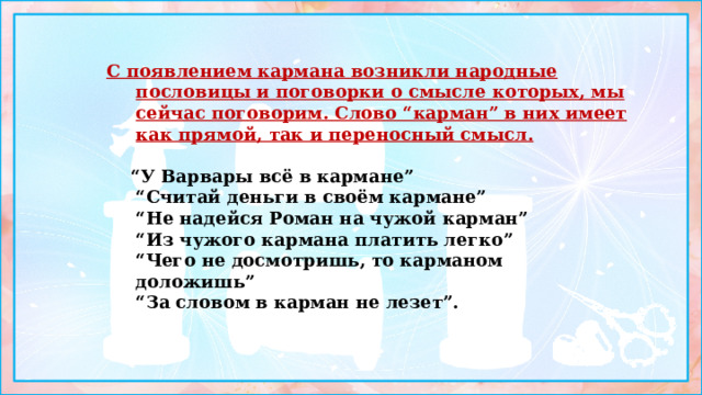 С появлением кармана возникли народные пословицы и поговорки о смысле которых, мы сейчас поговорим. Слово “карман” в них имеет как прямой, так и переносный смысл.   “ У Варвары всё в кармане”  “Считай деньги в своём кармане”  “Не надейся Роман на чужой карман”  “Из чужого кармана платить легко”  “Чего не досмотришь, то карманом доложишь”  “За словом в карман не лезет”. 