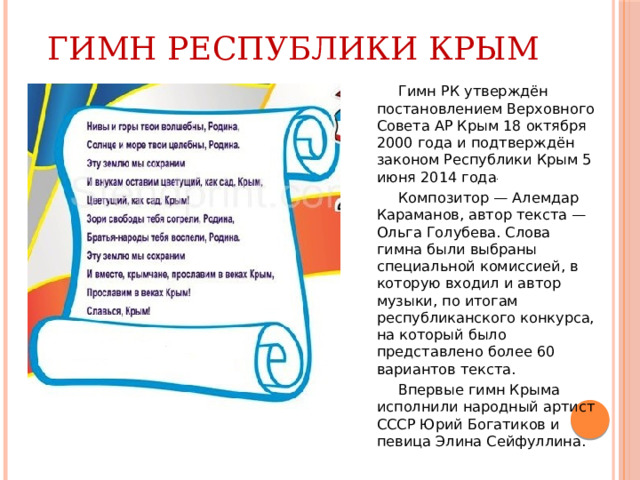 Гимн Республики Крым  Гимн РК утверждён постановлением Верховного Совета АР Крым 18 октября 2000 года и подтверждён законом Республики Крым 5 июня 2014 года .  Композитор — Алемдар Караманов, автор текста — Ольга Голубева. Слова гимна были выбраны специальной комиссией, в которую входил и автор музыки, по итогам республиканского конкурса, на который было представлено более 60 вариантов текста.  Впервые гимн Крыма исполнили народный артист СССР Юрий Богатиков и певица Элина Сейфуллина. 