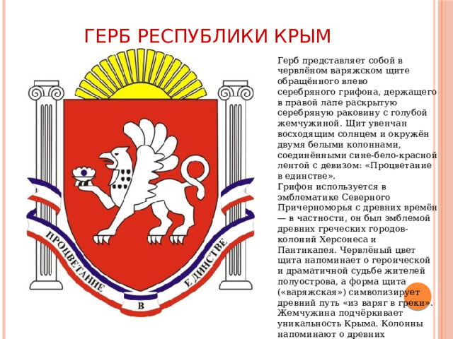 Герб Республики Крым Герб представляет собой в червлёном варяжском щите обращённого влево серебряного грифона, держащего в правой лапе раскрытую серебряную раковину с голубой жемчужиной. Щит увенчан восходящим солнцем и окружён двумя белыми колоннами, соединёнными сине-бело-красной лентой с девизом: «Процветание в единстве». Грифон используется в эмблематике Северного Причерноморья с древних времён — в частности, он был эмблемой древних греческих городов-колоний Херсонеса и Пантикапея. Червлёный цвет щита напоминает о героической и драматичной судьбе жителей полуострова, а форма щита («варяжская») символизирует древний путь «из варяг в греки». Жемчужина подчёркивает уникальность Крыма. Колонны напоминают о древних цивилизациях на его территории. Солнце символизирует возрождение и расцвет. 