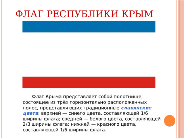 Флаг Республики Крым  Флаг Крыма представляет собой полотнище, состоящее из трёх горизонтально расположенных полос, представляющих традиционные  славянские цвета : верхней — синего цвета, составляющей 1/6 ширины флага; средней — белого цвета, составляющей 2/3 ширины флага; нижней — красного цвета, составляющей 1/6 ширины флага. 