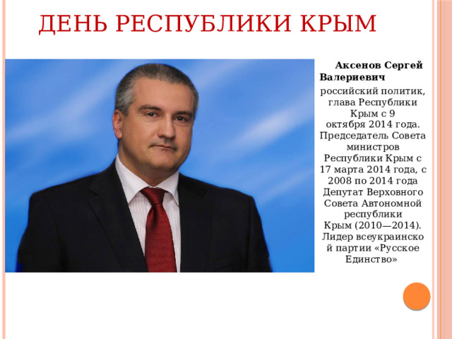 День Республики Крым  Аксенов Сергей Валериевич российский политик, глава Республики Крым с 9 октября 2014 года. Председатель Совета министров Республики Крым с 17 марта 2014 года, с 2008 по 2014 года Депутат Верховного Совета Автономной республики Крым (2010—2014). Лидер всеукраинской партии «Русское Единство»  