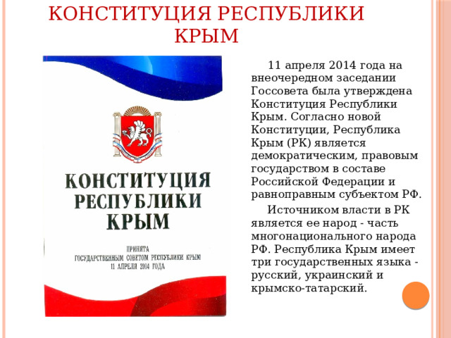Конституция Республики Крым  11 апреля 2014 года на внеочередном заседании Госсовета была утверждена Конституция Республики Крым. Согласно новой Конституции, Республика Крым (РК) является демократическим, правовым государством в составе Российской Федерации и равноправным субъектом РФ.  Источником власти в РК является ее народ - часть многонационального народа РФ. Республика Крым имеет три государственных языка - русский, украинский и крымско-татарский. 
